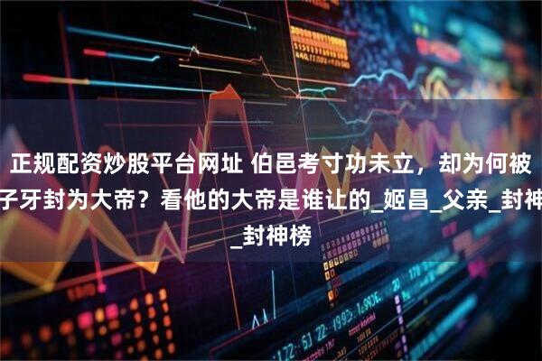 正规配资炒股平台网址 伯邑考寸功未立，却为何被姜子牙封为大帝？看他的大帝是谁让的_姬昌_父亲_封神榜