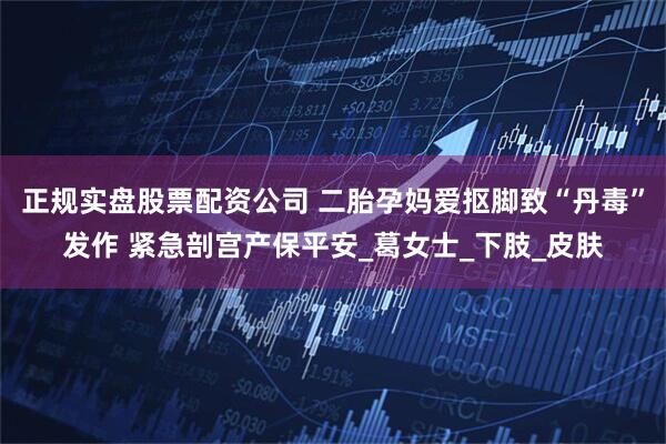 正规实盘股票配资公司 二胎孕妈爱抠脚致“丹毒”发作 紧急剖宫产保平安_葛女士_下肢_皮肤