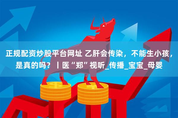 正规配资炒股平台网址 乙肝会传染，不能生小孩，是真的吗？丨医“郑”视听_传播_宝宝_母婴