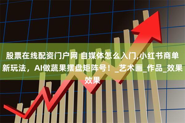 股票在线配资门户网 自媒体怎么入门,小红书商单新玩法，AI做蔬果摆盘矩阵号！_艺术画_作品_效果