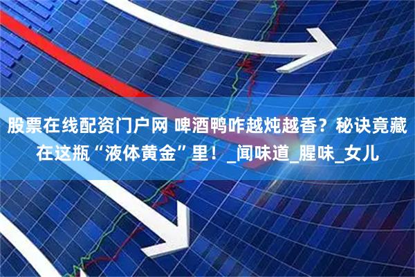股票在线配资门户网 啤酒鸭咋越炖越香？秘诀竟藏在这瓶“液体黄金”里！_闻味道_腥味_女儿