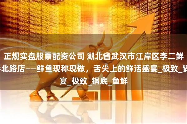 正规实盘股票配资公司 湖北省武汉市江岸区李二鲜鱼三眼桥北路店——鲜鱼现称现做，舌尖上的鲜活盛宴_极致_锅底_鱼鲜