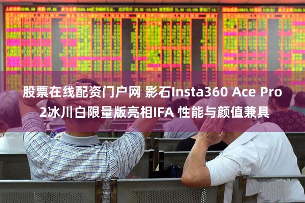 股票在线配资门户网 影石Insta360 Ace Pro 2冰川白限量版亮相IFA 性能与颜值兼具