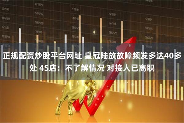 正规配资炒股平台网址 皇冠陆放故障频发多达40多处 4S店：不了解情况 对接人已离职
