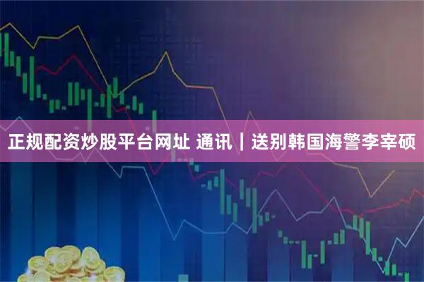 正规配资炒股平台网址 通讯｜送别韩国海警李宰硕