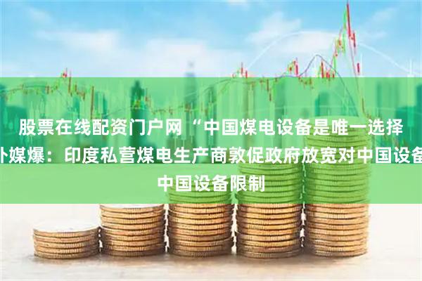 股票在线配资门户网 “中国煤电设备是唯一选择”，外媒爆：印度私营煤电生产商敦促政府放宽对中国设备限制