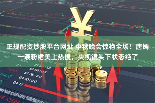 正规配资炒股平台网址 中秋晚会惊艳全场！唐嫣一袭粉裙美上热搜，央视镜头下状态绝了