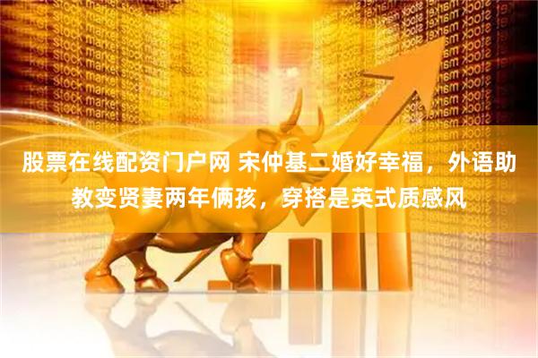 股票在线配资门户网 宋仲基二婚好幸福，外语助教变贤妻两年俩孩，穿搭是英式质感风