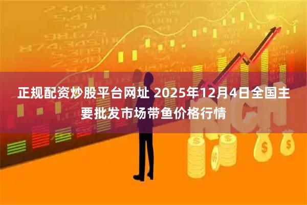 正规配资炒股平台网址 2025年12月4日全国主要批发市场带鱼价格行情