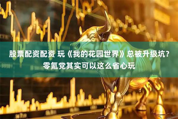 股票配资配资 玩《我的花园世界》总被升级坑？零氪党其实可以这么省心玩