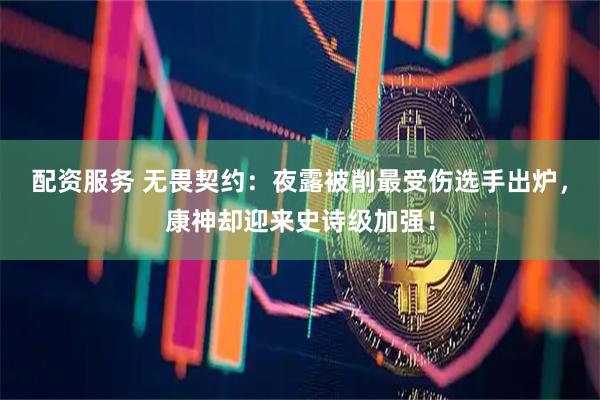配资服务 无畏契约：夜露被削最受伤选手出炉，康神却迎来史诗级加强！