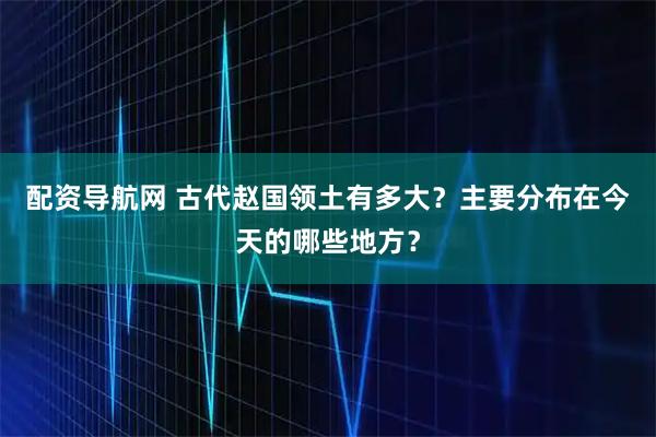 配资导航网 古代赵国领土有多大？主要分布在今天的哪些地方？